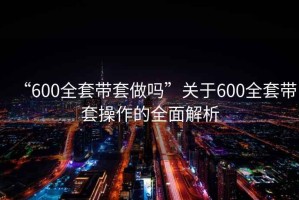 “600全套帶套做嗎”關(guān)于600全套帶套操作的全面解析