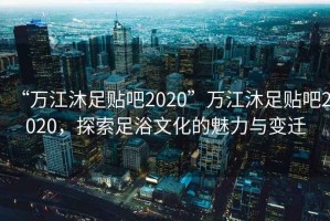 “萬江沐足貼吧2020”萬江沐足貼吧2020，探索足浴文化的魅力與變遷