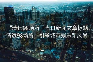 “清遠98場所”當日新聞文章標題，清遠98場所，引領城市娛樂新風尚
