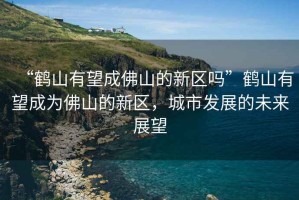 “鶴山有望成佛山的新區(qū)嗎”鶴山有望成為佛山的新區(qū)，城市發(fā)展的未來展望