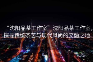 “沈陽品茶工作室”沈陽品茶工作室，探尋傳統(tǒng)茶藝與現(xiàn)代風(fēng)尚的交融之地
