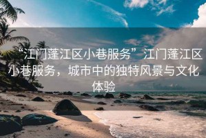 “江門蓬江區(qū)小巷服務(wù)”江門蓬江區(qū)小巷服務(wù)，城市中的獨(dú)特風(fēng)景與文化體驗(yàn)