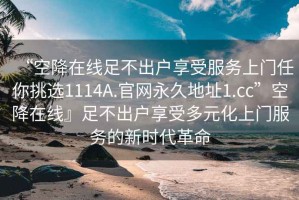 “空降在線足不出戶享受服務上門任你挑選1114A.官網(wǎng)永久地址1.cc”空降在線』足不出戶享受多元化上門服務的新時代革命