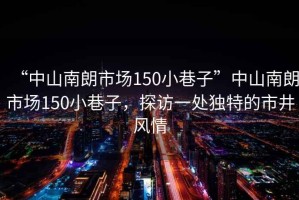 “中山南朗市場(chǎng)150小巷子”中山南朗市場(chǎng)150小巷子，探訪(fǎng)一處獨(dú)特的市井風(fēng)情
