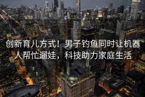 創(chuàng)新育兒方式！男子釣魚同時讓機(jī)器人幫忙遛娃，科技助力家庭生活