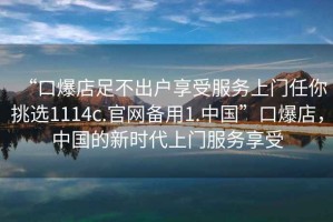 “口爆店足不出戶享受服務(wù)上門任你挑選1114c.官網(wǎng)備用1.中國”口爆店，中國的新時代上門服務(wù)享受