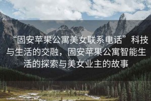 “固安蘋果公寓美女聯(lián)系電話”科技與生活的交融，固安蘋果公寓智能生活的探索與美女業(yè)主的故事