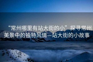 “常州哪里有站大街的小”探尋常州美景中的獨(dú)特風(fēng)情—站大街的小故事