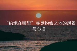 “約炮在哪里”尋覓約會(huì)之地的風(fēng)景與心境