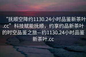 “撫順空降約1130.24小時(shí)品鑒新茶葉.cc”科技賦能撫順，約享約品新茶葉的時(shí)空品鑒之旅—約1130.24小時(shí)品鑒新茶葉.cc
