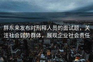 胖東來發(fā)布對(duì)刑釋人員的面試題，關(guān)注社會(huì)弱勢(shì)群體，展現(xiàn)企業(yè)社會(huì)責(zé)任