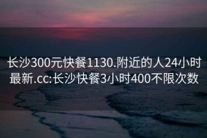 長沙300元快餐1130.附近的人24小時最新.cc:長沙快餐3小時400不限次數(shù)