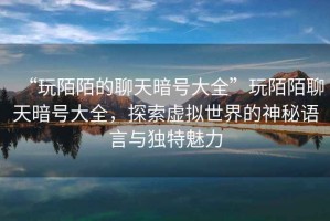 “玩陌陌的聊天暗號(hào)大全”玩陌陌聊天暗號(hào)大全，探索虛擬世界的神秘語(yǔ)言與獨(dú)特魅力