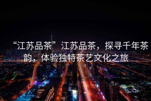 “江蘇品茶”江蘇品茶，探尋千年茶韻，體驗(yàn)獨(dú)特茶藝文化之旅