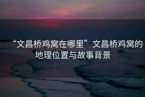 “文昌橋雞窩在哪里”文昌橋雞窩的地理位置與故事背景