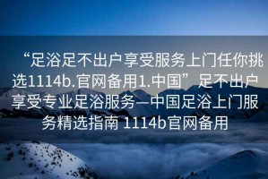 “足浴足不出戶享受服務(wù)上門任你挑選1114b.官網(wǎng)備用1.中國(guó)”足不出戶享受專業(yè)足浴服務(wù)—中國(guó)足浴上門服務(wù)精選指南 1114b官網(wǎng)備用