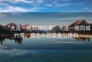 “大連一晚同城約茶”大連一晚同城約茶，夜色中的茶香與情韻