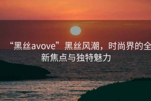 “黑絲avove”黑絲風潮，時尚界的全新焦點與獨特魅力