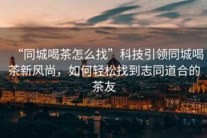 “同城喝茶怎么找”科技引領(lǐng)同城喝茶新風(fēng)尚，如何輕松找到志同道合的茶友