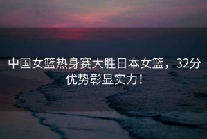 中國女籃熱身賽大勝日本女籃，32分優(yōu)勢彰顯實(shí)力！