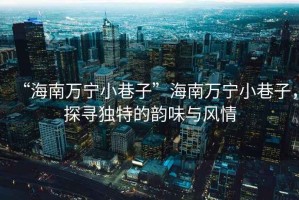 “海南萬(wàn)寧小巷子”海南萬(wàn)寧小巷子，探尋獨(dú)特的韻味與風(fēng)情