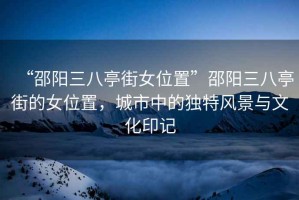 “邵陽三八亭街女位置”邵陽三八亭街的女位置，城市中的獨特風(fēng)景與文化印記