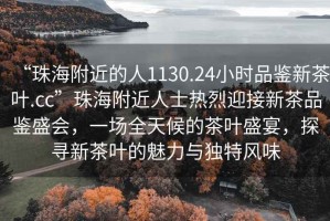 “珠海附近的人1130.24小時品鑒新茶葉.cc”珠海附近人士熱烈迎接新茶品鑒盛會，一場全天候的茶葉盛宴，探尋新茶葉的魅力與獨特風(fēng)味