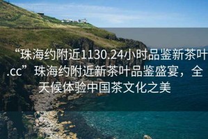 “珠海約附近1130.24小時品鑒新茶葉.cc”珠海約附近新茶葉品鑒盛宴，全天候體驗中國茶文化之美