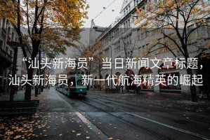 “汕頭新海員”當(dāng)日新聞文章標(biāo)題，汕頭新海員，新一代航海精英的崛起