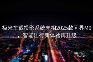極米車載投影系統(tǒng)亮相2025款問界M9，智能出行新體驗再升級