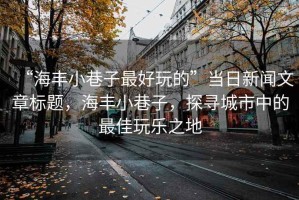 “海豐小巷子最好玩的”當(dāng)日新聞文章標(biāo)題，海豐小巷子，探尋城市中的最佳玩樂之地