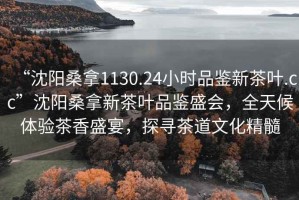 “沈陽桑拿1130.24小時品鑒新茶葉.cc”沈陽桑拿新茶葉品鑒盛會，全天候體驗茶香盛宴，探尋茶道文化精髓