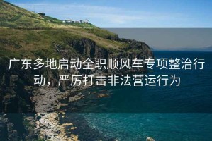廣東多地啟動(dòng)全職順風(fēng)車專項(xiàng)整治行動(dòng)，嚴(yán)厲打擊非法營(yíng)運(yùn)行為