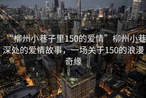 “柳州小巷子里150的愛情”柳州小巷深處的愛情故事，一場關(guān)于150的浪漫奇緣