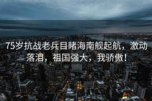 75歲抗戰(zhàn)老兵目睹海南艦起航，激動落淚，祖國強(qiáng)大，我驕傲！