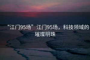 “江門95場”江門95場，科技領(lǐng)域的璀璨明珠