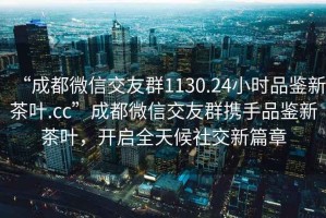 “成都微信交友群1130.24小時品鑒新茶葉.cc”成都微信交友群攜手品鑒新茶葉，開啟全天候社交新篇章