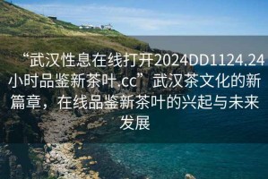 “武漢性息在線打開2024DD1124.24小時品鑒新茶葉.cc”武漢茶文化的新篇章，在線品鑒新茶葉的興起與未來發(fā)展