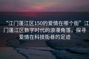 “江門蓬江區(qū)150的愛情在哪個街”江門蓬江區(qū)數(shù)字時代的浪漫角落，探尋愛情在科技街巷的足跡