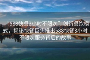 “588快餐3小時不限次”創(chuàng)新餐飲模式，揭秘快餐巨頭推出588快餐3小時不限次服務背后的故事