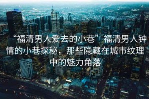 “福清男人愛去的小巷”福清男人鐘情的小巷探秘，那些隱藏在城市紋理中的魅力角落