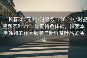 “長(zhǎng)春300元3小時(shí)服務(wù)1130.24小時(shí)品鑒新茶葉.cc”長(zhǎng)春特色體驗(yàn)，探索本地獨(dú)特的休閑服務(wù)與新鮮茶葉品鑒活動(dòng)