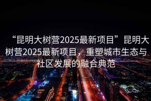 “昆明大樹(shù)營(yíng)2025最新項(xiàng)目”昆明大樹(shù)營(yíng)2025最新項(xiàng)目，重塑城市生態(tài)與社區(qū)發(fā)展的融合典范