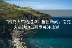“南充火車站炮點(diǎn)”當(dāng)日新聞，南充火車站炮點(diǎn)引發(fā)關(guān)注熱潮