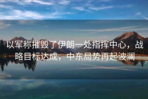 以軍稱摧毀了伊朗一處指揮中心，戰(zhàn)略目標(biāo)達(dá)成，中東局勢再起波瀾