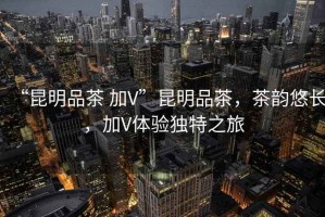 “昆明品茶 加V”昆明品茶，茶韻悠長(zhǎng)，加V體驗(yàn)獨(dú)特之旅
