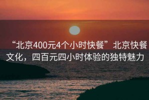 “北京400元4個(gè)小時(shí)快餐”北京快餐文化，四百元四小時(shí)體驗(yàn)的獨(dú)特魅力