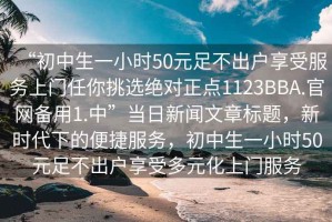 “初中生一小時50元足不出戶享受服務(wù)上門任你挑選絕對正點1123BBA.官網(wǎng)備用1.中”當(dāng)日新聞文章標(biāo)題，新時代下的便捷服務(wù)，初中生一小時50元足不出戶享受多元化上門服務(wù)