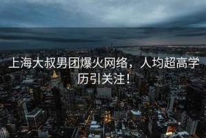 上海大叔男團(tuán)爆火網(wǎng)絡(luò)，人均超高學(xué)歷引關(guān)注！