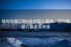 緬甸地震已致4名中國人遇難，國際救援力量緊急馳援